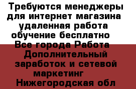 Требуются менеджеры для интернет магазина, удаленная работа, обучение бесплатно, - Все города Работа » Дополнительный заработок и сетевой маркетинг   . Нижегородская обл.